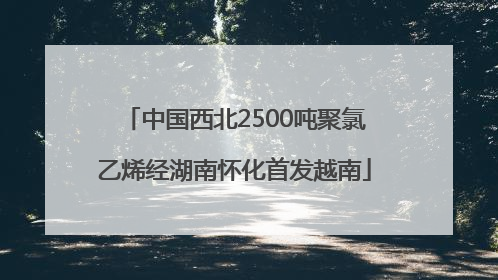 中国西北2500吨聚氯乙烯经湖南怀化首发越南